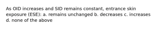 As OID increases and SID remains constant, entrance skin exposure (ESE): a. remains unchanged b. decreases c. increases d. none of the above