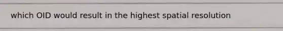 which OID would result in the highest spatial resolution