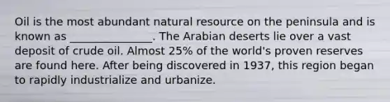 Oil is the most abundant natural resource on the peninsula and is known as _______________. The Arabian deserts lie over a vast deposit of crude oil. Almost 25% of the world's proven reserves are found here. After being discovered in 1937, this region began to rapidly industrialize and urbanize.