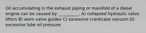 Oil accumulating in the exhaust piping or manifold of a diesel engine can be caused by __________. A) collapsed hydraulic valve lifters B) worn valve guides C) excessive crankcase vacuum D) excessive lube oil pressure