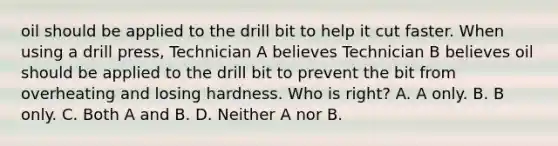 oil should be applied to the drill bit to help it cut faster. When using a drill press, Technician A believes Technician B believes oil should be applied to the drill bit to prevent the bit from overheating and losing hardness. Who is right? A. A only. B. B only. C. Both A and B. D. Neither A nor B.