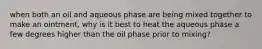 when both an oil and aqueous phase are being mixed together to make an ointment, why is it best to heat the aqueous phase a few degrees higher than the oil phase prior to mixing?