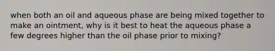 when both an oil and aqueous phase are being mixed together to make an ointment, why is it best to heat the aqueous phase a few degrees higher than the oil phase prior to mixing?