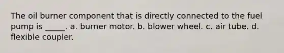 The oil burner component that is directly connected to the fuel pump is _____. a. burner motor. b. blower wheel. c. air tube. d. flexible coupler.