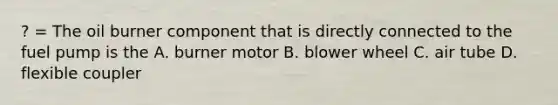 ? = The oil burner component that is directly connected to the fuel pump is the A. burner motor B. blower wheel C. air tube D. flexible coupler