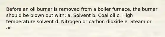 Before an oil burner is removed from a boiler furnace, the burner should be blown out with: a. Solvent b. Coal oil c. High temperature solvent d. Nitrogen or carbon dioxide e. Steam or air