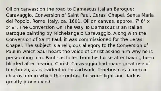 Oil on canvas; on the road to Damascus Italian Baroque: Caravaggio, Conversion of Saint Paul, Cerasi Chapel, Santa Maria del Popolo, Rome, Italy, ca. 1601. Oil on canvas, approx. 7' 6" x 5' 9". The Conversion On The Way To Damascus is an Italian Baroque painting by Michelangelo Caravaggio. Along with the Conversion of Saint Paul, it was commissioned for the Cerasi Chapel. The subject is a religious allegory to the Conversion of Paul in which Saul hears the voice of Christ asking him why he is persecuting him. Paul has fallen from his horse after having been blinded after hearing Christ. Caravaggio had made great use of tenebrism, as is evident in this artwork. Tenebrism is a form of chiaroscuro in which the contrast between light and dark is greatly pronounced.