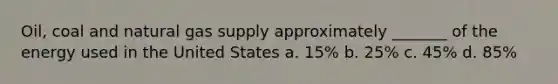 Oil, coal and natural gas supply approximately _______ of the energy used in the United States a. 15% b. 25% c. 45% d. 85%