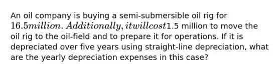 An oil company is buying a semi-submersible oil rig for 16.5 million. Additionally, it will cost1.5 million to move the oil rig to the oil-field and to prepare it for operations. If it is depreciated over five years using straight-line depreciation, what are the yearly depreciation expenses in this case?