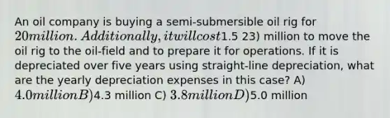 An oil company is buying a semi-submersible oil rig for 20 million. Additionally, it will cost1.5 23) million to move the oil rig to the oil-field and to prepare it for operations. If it is depreciated over five years using straight-line depreciation, what are the yearly depreciation expenses in this case? A) 4.0 million B)4.3 million C) 3.8 million D)5.0 million