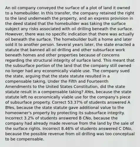 An oil company conveyed the surface of a plot of land it owned to a homebuilder. In this transfer, the company retained the right to the land underneath the property, and an express provision in the deed stated that the homebuilder was taking the surface subject any risks associated with oil drilling beneath the surface. However, there was no specific indication that there was actually oil beneath the surface. The homebuilder built a home and later sold it to another person. Several years later, the state enacted a statute that banned all oil drilling and other subsurface work beneath homes and other properties because of concerns regarding the structural integrity of surface land. This meant that the subsurface portion of the land that the company still owned no longer had any economically viable use. The company sued the state, arguing that the state statute resulted in a compensable taking. Under the Fifth and Fourteenth Amendments to the United States Constitution, did the state statute result in a compensable taking? AYes, because the state statute left no economically viable use for the company's piece of subsurface property. Correct 53.37% of students answered A BYes, because the state statute gave additional value to the homeowner's property by protecting its subsurface integrity. Incorrect 3.2% of students answered B CNo, because the company had already made revenue from the land by the sale of the surface rights. Incorrect 8.46% of students answered C DNo, because the possible revenue from oil drilling was too conceptual to be compensable.