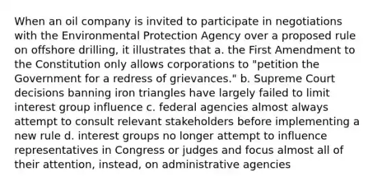 When an oil company is invited to participate in negotiations with the Environmental Protection Agency over a proposed rule on offshore drilling, it illustrates that a. the First Amendment to the Constitution only allows corporations to "petition the Government for a redress of grievances." b. Supreme Court decisions banning iron triangles have largely failed to limit interest group influence c. federal agencies almost always attempt to consult relevant stakeholders before implementing a new rule d. interest groups no longer attempt to influence representatives in Congress or judges and focus almost all of their attention, instead, on administrative agencies