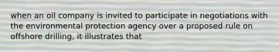 when an oil company is invited to participate in negotiations with the environmental protection agency over a proposed rule on offshore drilling, it illustrates that