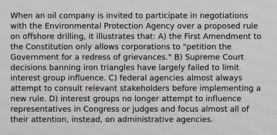 When an oil company is invited to participate in negotiations with the Environmental Protection Agency over a proposed rule on offshore drilling, it illustrates that: A) the First Amendment to the Constitution only allows corporations to "petition the Government for a redress of grievances." B) Supreme Court decisions banning iron triangles have largely failed to limit interest group influence. C) federal agencies almost always attempt to consult relevant stakeholders before implementing a new rule. D) interest groups no longer attempt to influence representatives in Congress or judges and focus almost all of their attention, instead, on administrative agencies.