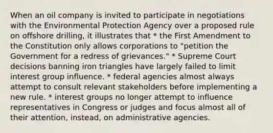 When an oil company is invited to participate in negotiations with the Environmental Protection Agency over a proposed rule on offshore drilling, it illustrates that * the First Amendment to the Constitution only allows corporations to "petition the Government for a redress of grievances." * Supreme Court decisions banning iron triangles have largely failed to limit interest group influence. * federal agencies almost always attempt to consult relevant stakeholders before implementing a new rule. * interest groups no longer attempt to influence representatives in Congress or judges and focus almost all of their attention, instead, on administrative agencies.