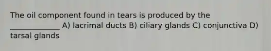 The oil component found in tears is produced by the _____________ A) lacrimal ducts B) ciliary glands C) conjunctiva D) tarsal glands