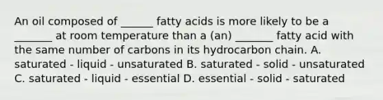 An oil composed of ______ fatty acids is more likely to be a _______ at room temperature than a (an) _______ fatty acid with the same number of carbons in its hydrocarbon chain. A. saturated - liquid - unsaturated B. saturated - solid - unsaturated C. saturated - liquid - essential D. essential - solid - saturated