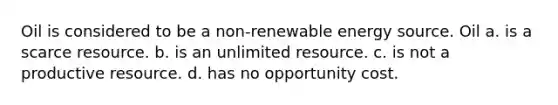 Oil is considered to be a non-renewable energy source. Oil a. is a scarce resource. b. is an unlimited resource. c. is not a productive resource. d. has no opportunity cost.