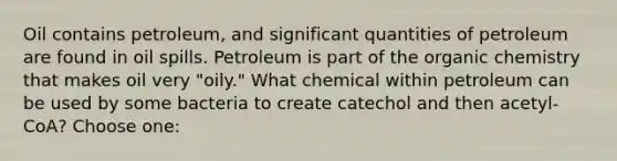 Oil contains petroleum, and significant quantities of petroleum are found in oil spills. Petroleum is part of the organic chemistry that makes oil very "oily." What chemical within petroleum can be used by some bacteria to create catechol and then acetyl-CoA? Choose one: