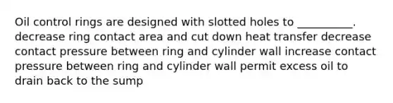 Oil control rings are designed with slotted holes to __________. decrease ring contact area and cut down heat transfer decrease contact pressure between ring and cylinder wall increase contact pressure between ring and cylinder wall permit excess oil to drain back to the sump