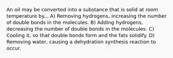 An oil may be converted into a substance that is solid at room temperature by... A) Removing hydrogens, increasing the number of double bonds in the molecules. B) Adding hydrogens, decreasing the number of double bonds in the molecules. C) Cooling it, so that double bonds form and the fats solidify. D) Removing water, causing a dehydration synthesis reaction to occur.