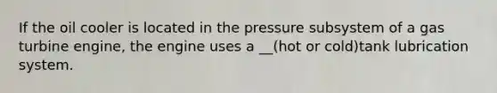 If the oil cooler is located in the pressure subsystem of a gas turbine engine, the engine uses a __(hot or cold)tank lubrication system.