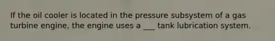 If the oil cooler is located in the pressure subsystem of a gas turbine engine, the engine uses a ___ tank lubrication system.