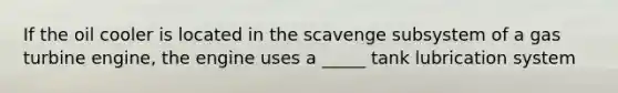 If the oil cooler is located in the scavenge subsystem of a gas turbine engine, the engine uses a _____ tank lubrication system