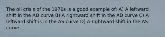 The oil crisis of the 1970s is a good example of: A) A leftward shift in the AD curve B) A rightward shift in the AD curve C) A leftward shift is in the AS curve D) A rightward shift in the AS curve