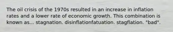 The oil crisis of the 1970s resulted in an increase in inflation rates and a lower rate of economic growth. This combination is known as... stagnation. disinflationfatuation. stagflation. "bad".