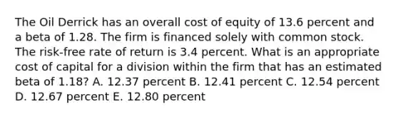 The Oil Derrick has an overall cost of equity of 13.6 percent and a beta of 1.28. The firm is financed solely with common stock. The risk-free rate of return is 3.4 percent. What is an appropriate cost of capital for a division within the firm that has an estimated beta of 1.18? A. 12.37 percent B. 12.41 percent C. 12.54 percent D. 12.67 percent E. 12.80 percent