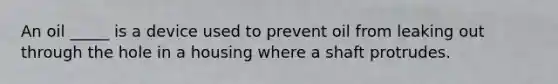 An oil _____ is a device used to prevent oil from leaking out through the hole in a housing where a shaft protrudes.