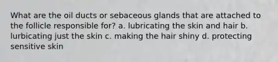 What are the oil ducts or sebaceous glands that are attached to the follicle responsible for? a. lubricating the skin and hair b. lurbicating just the skin c. making the hair shiny d. protecting sensitive skin