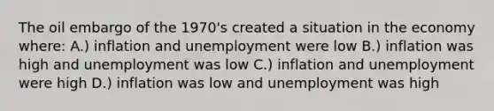 The oil embargo of the 1970's created a situation in the economy where: A.) inflation and unemployment were low B.) inflation was high and unemployment was low C.) inflation and unemployment were high D.) inflation was low and unemployment was high