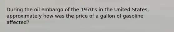 During the oil embargo of the 1970's in the United States, approximately how was the price of a gallon of gasoline affected?