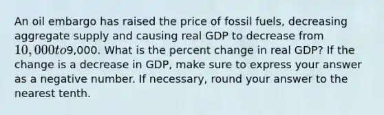 An oil embargo has raised the price of fossil fuels, decreasing aggregate supply and causing real GDP to decrease from 10,000 to9,000. What is the percent change in real GDP? If the change is a decrease in GDP, make sure to express your answer as a negative number. If necessary, round your answer to the nearest tenth.