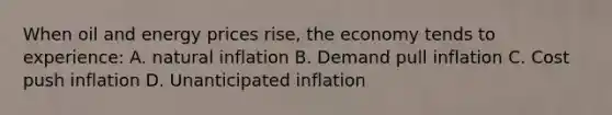 When oil and energy prices rise, the economy tends to experience: A. natural inflation B. <a href='https://www.questionai.com/knowledge/kTdCq9KY5H-demand-pull-inflation' class='anchor-knowledge'>demand pull inflation</a> C. <a href='https://www.questionai.com/knowledge/kYehitPUor-cost-push-inflation' class='anchor-knowledge'>cost push inflation</a> D. Unanticipated inflation