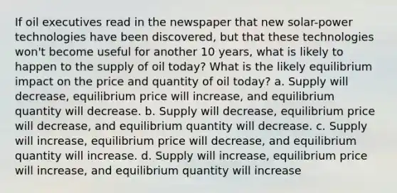 If oil executives read in the newspaper that new solar-power technologies have been discovered, but that these technologies won't become useful for another 10 years, what is likely to happen to the supply of oil today? What is the likely equilibrium impact on the price and quantity of oil today? a. Supply will decrease, equilibrium price will increase, and equilibrium quantity will decrease. b. Supply will decrease, equilibrium price will decrease, and equilibrium quantity will decrease. c. Supply will increase, equilibrium price will decrease, and equilibrium quantity will increase. d. Supply will increase, equilibrium price will increase, and equilibrium quantity will increase