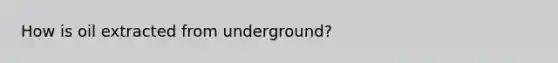 How is oil extracted from underground?