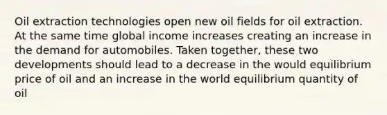 Oil extraction technologies open new oil fields for oil extraction. At the same time global income increases creating an increase in the demand for automobiles. Taken together, these two developments should lead to a decrease in the would equilibrium price of oil and an increase in the world equilibrium quantity of oil