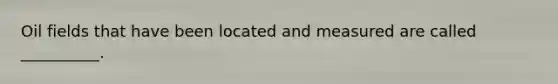 Oil fields that have been located and measured are called __________.