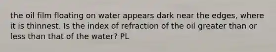 the oil film floating on water appears dark near the edges, where it is thinnest. Is the index of refraction of the oil greater than or less than that of the water? PL