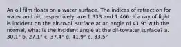 An oil film floats on a water surface. The indices of refraction for water and oil, respectively, are 1.333 and 1.466. If a ray of light is incident on the air-to-oil surface at an angle of 41.9° with the normal, what is the incident angle at the oil-towater surface? a. 30.1° b. 27.1° c. 37.4° d. 41.9° e. 33.5°