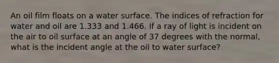 An oil film floats on a water surface. The indices of refraction for water and oil are 1.333 and 1.466. If a ray of light is incident on the air to oil surface at an angle of 37 degrees with the normal, what is the incident angle at the oil to water surface?