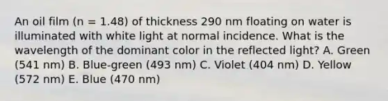 An oil film (n = 1.48) of thickness 290 nm floating on water is illuminated with white light at normal incidence. What is the wavelength of the dominant color in the reflected light? A. Green (541 nm) B. Blue-green (493 nm) C. Violet (404 nm) D. Yellow (572 nm) E. Blue (470 nm)