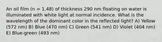 An oil film (n = 1.48) of thickness 290 nm floating on water is illuminated with white light at normal incidence. What is the wavelength of the dominant color in the reflected light? A) Yellow (572 nm) B) Blue (470 nm) C) Green (541 nm) D) Violet (404 nm) E) Blue-green (493 nm)