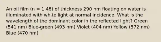 An oil film (n = 1.48) of thickness 290 nm floating on water is illuminated with white light at normal incidence. What is the wavelength of the dominant color in the reflected light? Green (541 nm) Blue-green (493 nm) Violet (404 nm) Yellow (572 nm) Blue (470 nm)