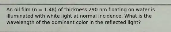 An oil film (n = 1.48) of thickness 290 nm floating on water is illuminated with white light at normal incidence. What is the wavelength of the dominant color in the reflected light?