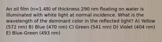 An oil film (n=1.48) of thickness 290 nm floating on water is illuminated with white light at normal incidence. What is the wavelength of the dominant color in the reflected light? A) Yellow (572 nm) B) Blue (470 nm) C) Green (541 nm) D) Violet (404 nm) E) Blue-Green (493 nm)