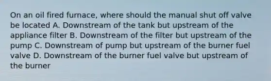 On an oil fired furnace, where should the manual shut off valve be located A. Downstream of the tank but upstream of the appliance filter B. Downstream of the filter but upstream of the pump C. Downstream of pump but upstream of the burner fuel valve D. Downstream of the burner fuel valve but upstream of the burner